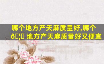 哪个地方产天麻质量好,哪个 🦊 地方产天麻质量好又便宜
